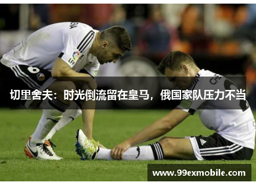 切里舍夫：时光倒流留在皇马，俄国家队压力不当